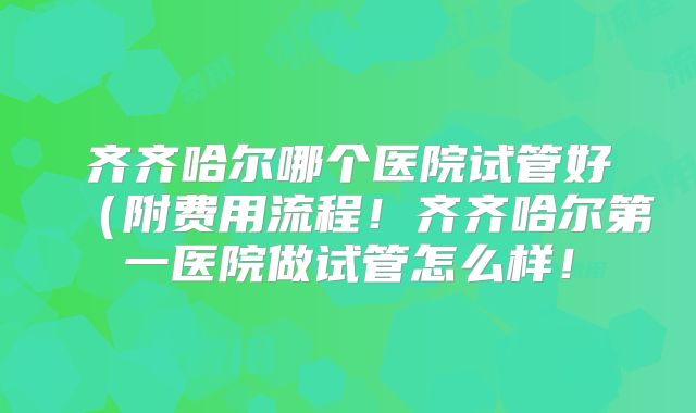齐齐哈尔哪个医院试管好(附费用流程!齐齐哈尔第一医院做试管怎么样!