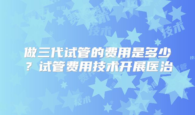 做三代试管的费用是多少？试管费用技术开展医治