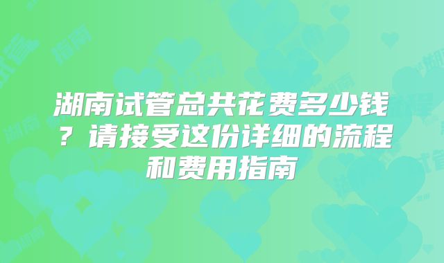湖南试管总共花费多少钱？请接受这份详细的流程和费用指南