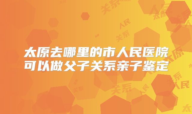 太原去哪里的市人民医院可以做父子关系亲子鉴定