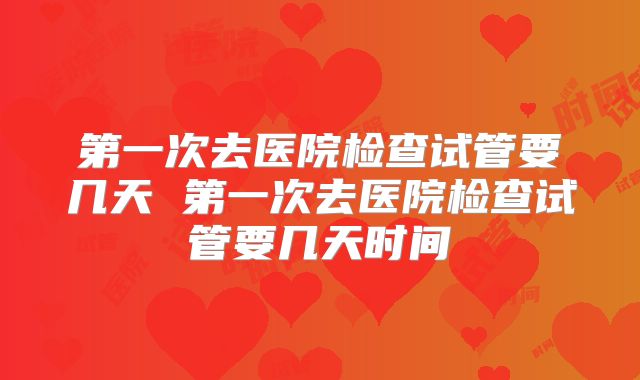 第一次去医院检查试管要几天 第一次去医院检查试管要几天时间