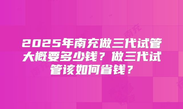 2025年南充做三代试管大概要多少钱？做三代试管该如何省钱？