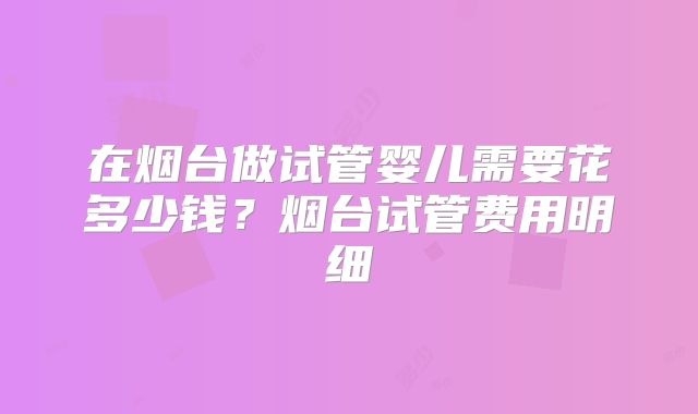 在烟台做试管婴儿需要花多少钱？烟台试管费用明细
