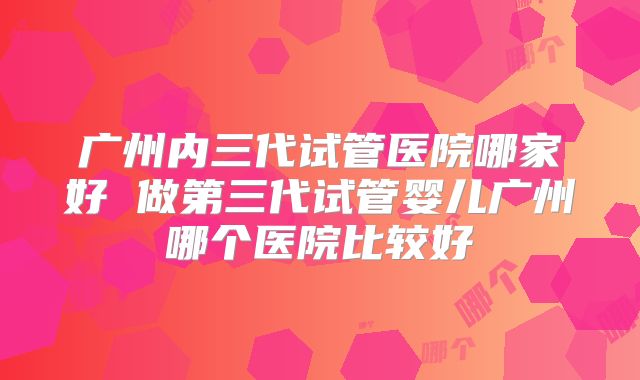 广州内三代试管医院哪家好 做第三代试管婴儿广州哪个医院比较好