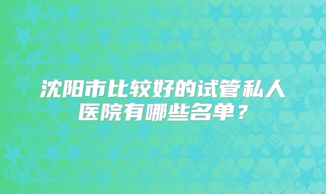 沈阳市比较好的试管私人医院有哪些名单?
