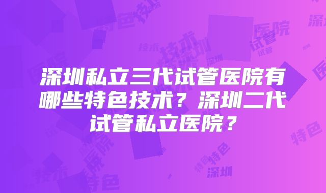 深圳私立三代试管医院有哪些特色技术？深圳二代试管私立医院？