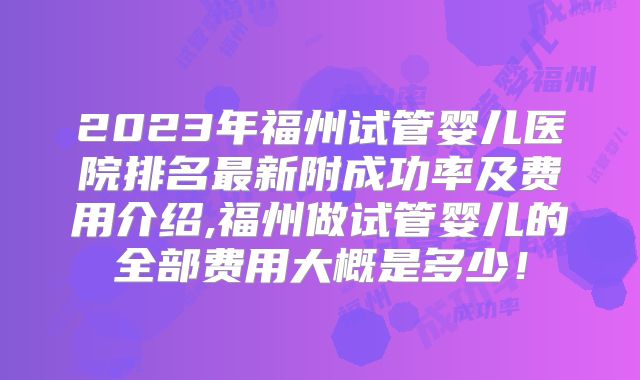2023年福州试管婴儿医院排名最新附成功率及费用介绍,福州做试管婴儿的全部费用大概是多少！