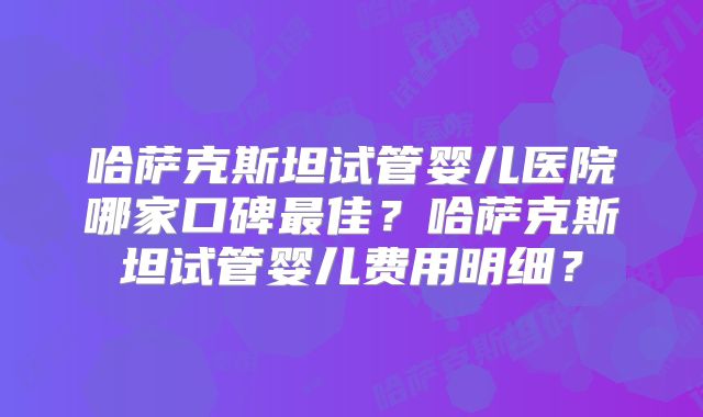 哈萨克斯坦试管婴儿医院哪家口碑最佳？哈萨克斯坦试管婴儿费用明细？