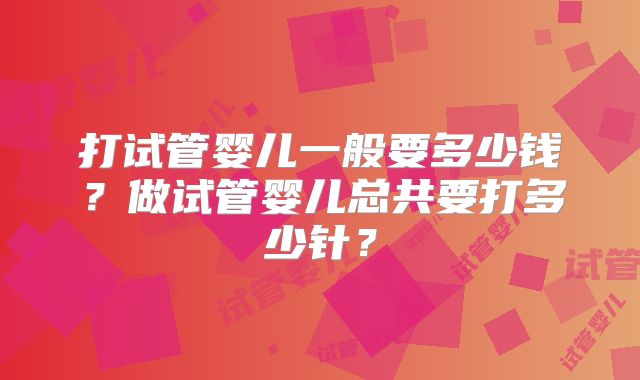打试管婴儿一般要多少钱?做试管婴儿总共要打多少针?