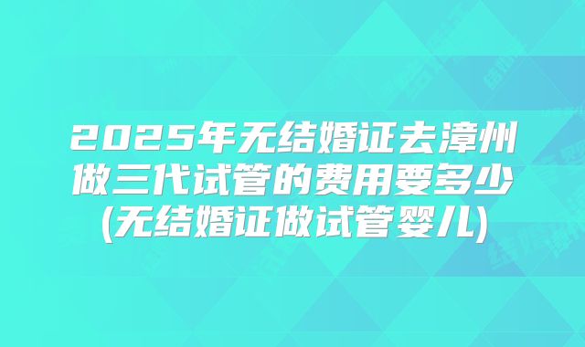 2025年无结婚证去漳州做三代试管的费用要多少(无结婚证做试管婴儿)