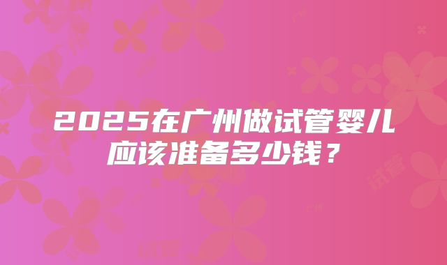2025在广州做试管婴儿应该准备多少钱？