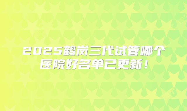 2025鹤岗三代试管哪个医院好名单已更新!