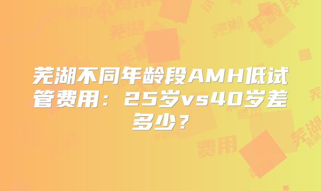 芜湖不同年龄段AMH低试管费用：25岁vs40岁差多少？