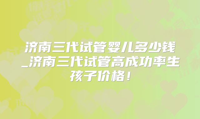 济南三代试管婴儿多少钱_济南三代试管高成功率生孩子价格!