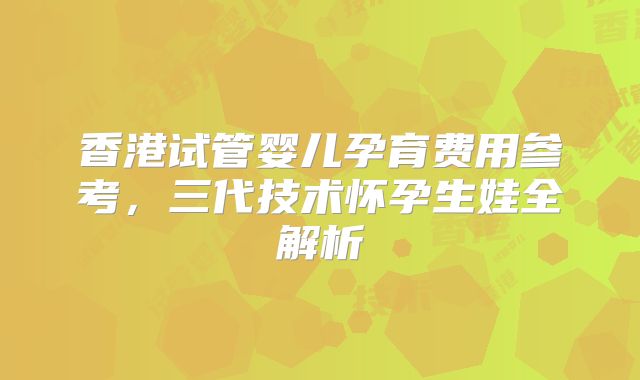 香港试管婴儿孕育费用参考,三代技术怀孕生娃全解析