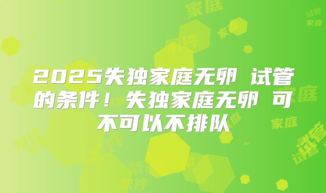 2025失独家庭无卵�试管的条件!失独家庭无卵�可不可以不排队