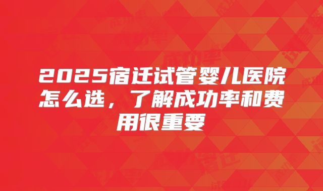 2025宿迁试管婴儿医院怎么选,了解成功率和费用很重要