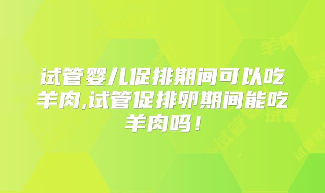 试管婴儿促排期间可以吃羊肉,试管促排卵期间能吃羊肉吗！