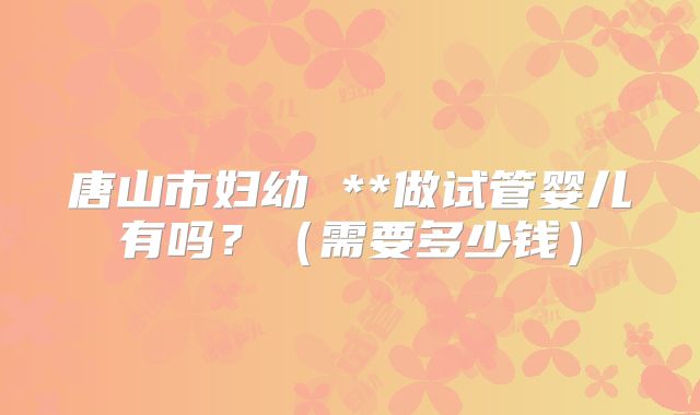唐山市妇幼 **做试管婴儿有吗？（需要多少钱）