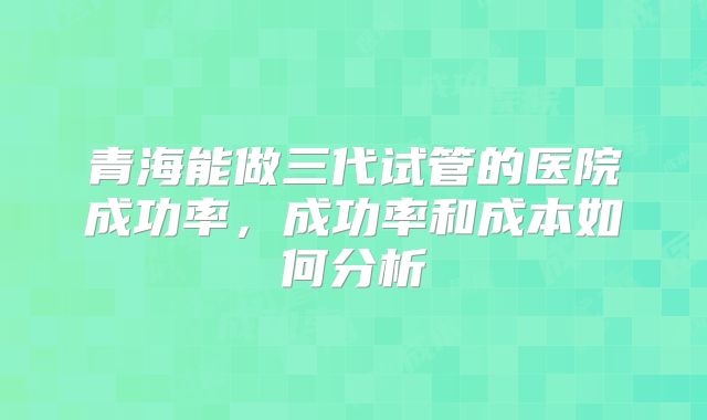 青海能做三代试管的医院成功率，成功率和成本如何分析