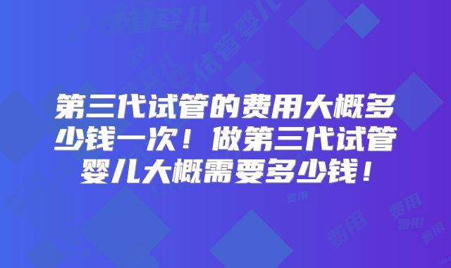 第三代试管的费用大概多少钱一次！做第三代试管婴儿大概需要多少钱！