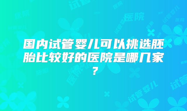 国内试管婴儿可以挑选胚胎比较好的医院是哪几家？