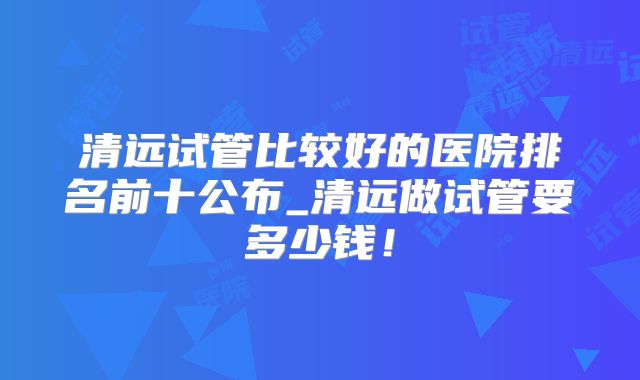清远试管比较好的医院排名前十公布_清远做试管要多少钱！