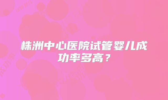 株洲中心医院试管婴儿成功率多高？
