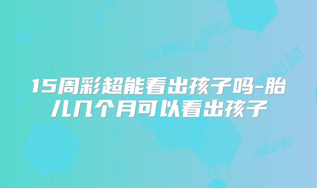 15周彩超能看出孩子吗-胎儿几个月可以看出孩子