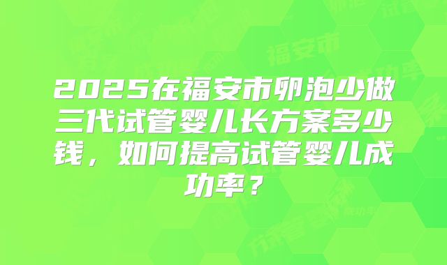 2025在福安市卵泡少做三代试管婴儿长方案多少钱，如何提高试管婴儿成功率？