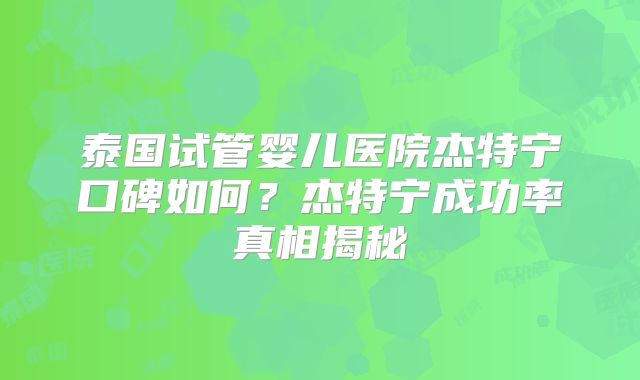 泰国试管婴儿医院杰特宁口碑如何？杰特宁成功率真相揭秘