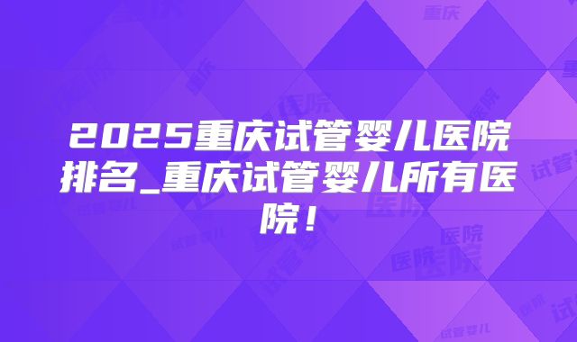 2025重庆试管婴儿医院排名_重庆试管婴儿所有医院！