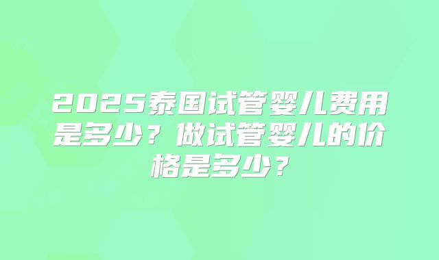 2025泰国试管婴儿费用是多少?做试管婴儿的价格是多少?