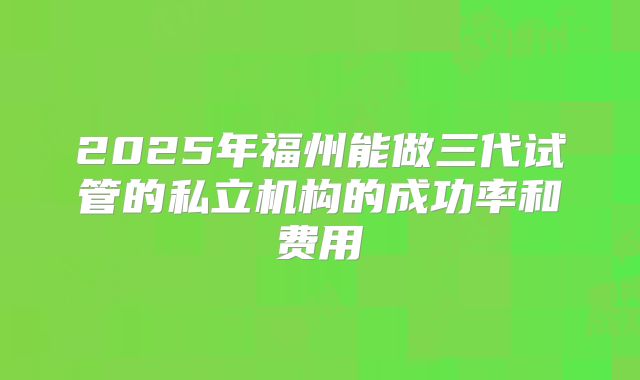 2025年福州能做三代试管的私立机构的成功率和费用