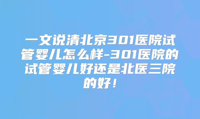 一文说清北京301医院试管婴儿怎么样-301医院的试管婴儿好还是北医三院的好!