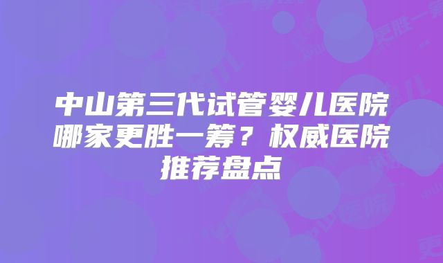 中山第三代试管婴儿医院哪家更胜一筹？权威医院推荐盘点