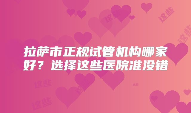 拉萨市正规试管机构哪家好？选择这些医院准没错