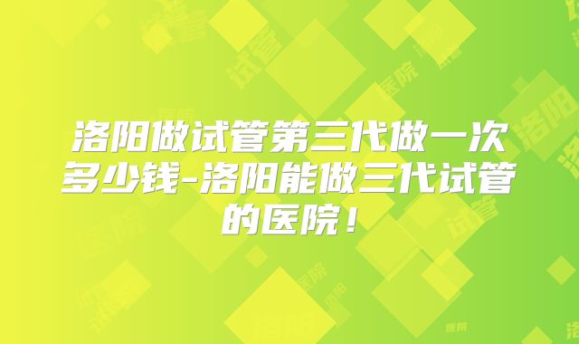 洛阳做试管第三代做一次多少钱-洛阳能做三代试管的医院！