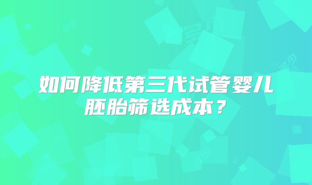 如何降低第三代试管婴儿胚胎筛选成本?