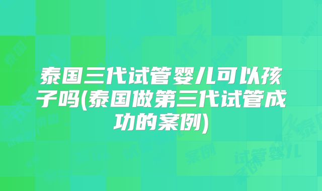 泰国三代试管婴儿可以孩子吗(泰国做第三代试管成功的案例)