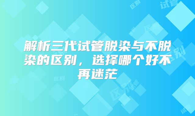 解析三代试管脱染与不脱染的区别，选择哪个好不再迷茫
