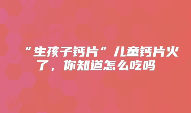 “生孩子钙片”儿童钙片火了,你知道怎么吃吗