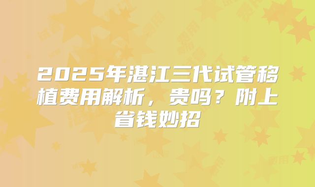 2025年湛江三代试管移植费用解析,贵吗?附上省钱妙招