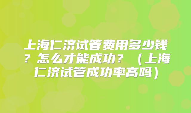 上海仁济试管费用多少钱?怎么才能成功?(上海仁济试管成功率高吗)