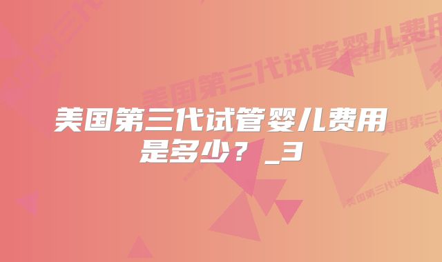 美国第三代试管婴儿费用是多少？_3