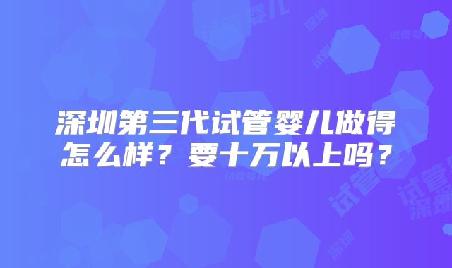 深圳第三代试管婴儿做得怎么样？要十万以上吗？