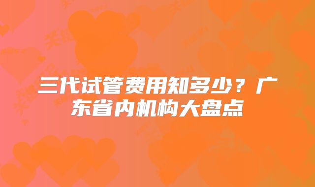 三代试管费用知多少？广东省内机构大盘点