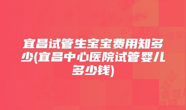 宜昌试管生宝宝费用知多少(宜昌中心医院试管婴儿多少钱)