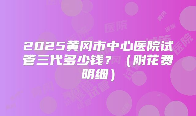 2025黄冈市中心医院试管三代多少钱？（附花费明细）