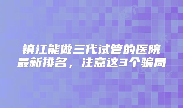 镇江能做三代试管的医院最新排名，注意这3个骗局